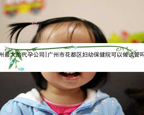 广州最大的代孕公司|广州市花都区妇幼保健院可以做试管吗？