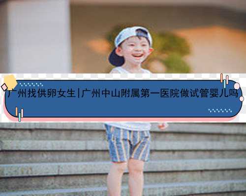 广州找供卵女生|广州中山附属第一医院做试管婴儿吗