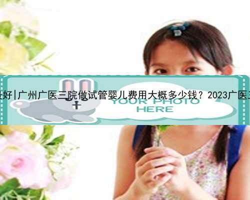 广州试管代孕哪家最好|广州广医三院做试管婴儿费用大概多少钱？2023广医三院